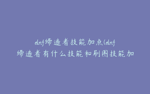 dnf缔造者技能加点(dnf缔造者有什么技能和刷图技能加点)