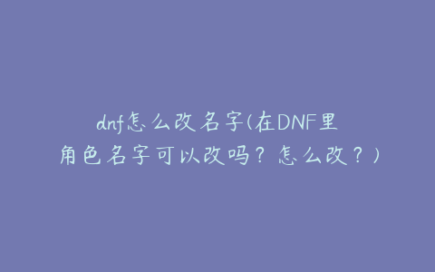 dnf怎么改名字(在DNF里角色名字可以改吗？怎么改？)