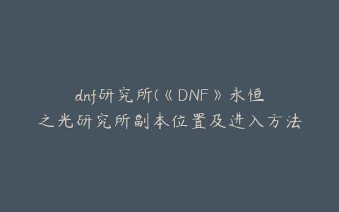 dnf研究所(《DNF》永恒之光研究所副本位置及进入方法)