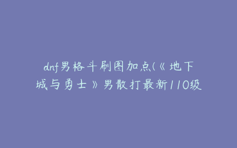 dnf男格斗刷图加点(《地下城与勇士》男散打最新110级刷图加点推荐)