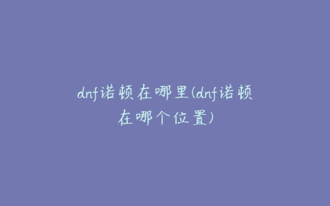 dnf诺顿在哪里(dnf诺顿在哪个位置)