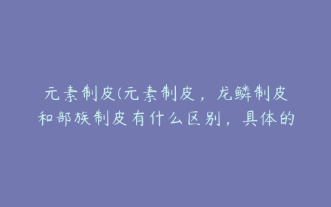 元素制皮(元素制皮，龙鳞制皮和部族制皮有什么区别，具体的区别是什么)