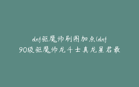 dnf驱魔师刷图加点(dnf90级驱魔师龙斗士真龙星君最新刷图加点)