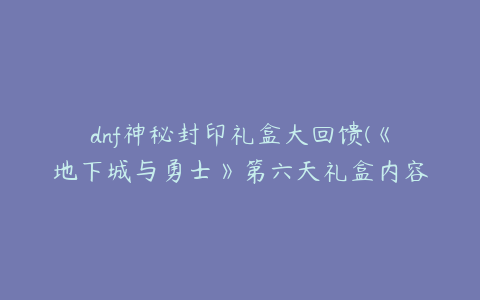 dnf神秘封印礼盒大回馈(《地下城与勇士》第六天礼盒内容分享)