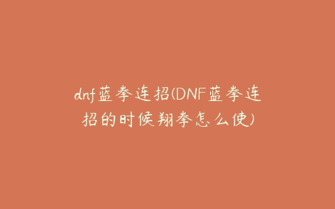 dnf蓝拳连招(DNF蓝拳连招的时候翔拳怎么使)