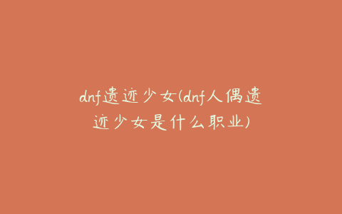 dnf遗迹少女(dnf人偶遗迹少女是什么职业)