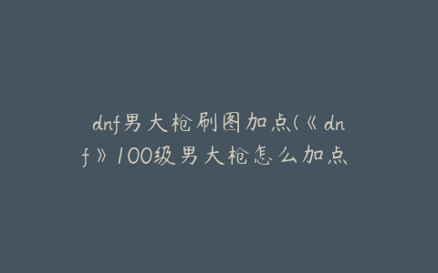 dnf男大枪刷图加点(《dnf》100级男大枪怎么加点 100级男大枪加点推荐)