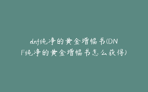 dnf纯净的黄金增幅书(DNF纯净的黄金增幅书怎么获得)