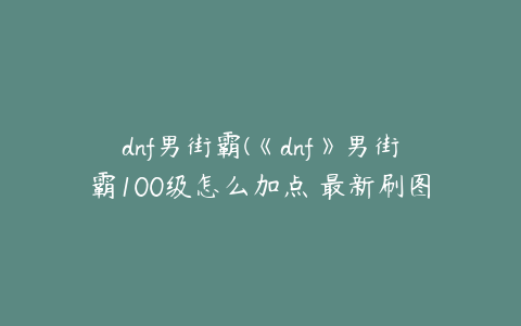 dnf男街霸(《dnf》男街霸100级怎么加点 最新刷图加点推荐2022)