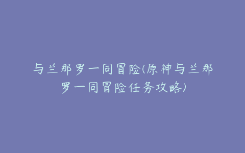 与兰那罗一同冒险(原神与兰那罗一同冒险任务攻略)