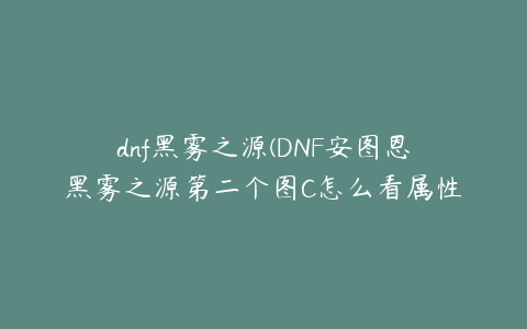 dnf黑雾之源(DNF安图恩黑雾之源第二个图C怎么看属性)