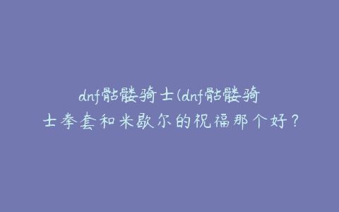 dnf骷髅骑士(dnf骷髅骑士拳套和米歇尔的祝福那个好？)