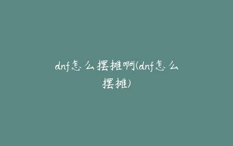 dnf怎么摆摊啊(dnf怎么摆摊)