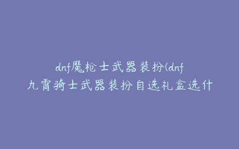 dnf魔枪士武器装扮(dnf九霄骑士武器装扮自选礼盒选什么)