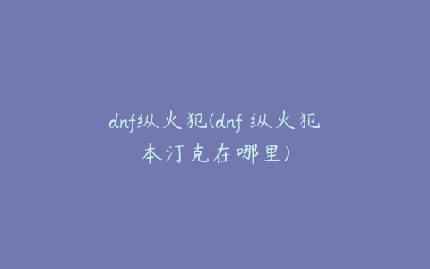 dnf纵火犯(dnf 纵火犯本汀克在哪里)