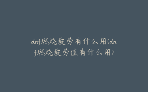 dnf燃烧疲劳有什么用(dnf燃烧疲劳值有什么用)