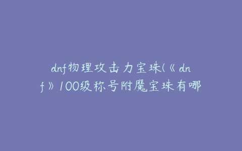 dnf物理攻击力宝珠(《dnf》100级称号附魔宝珠有哪些)