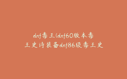 dnf毒王(dnf60版本毒王史诗装备dnf86级毒王史诗套)