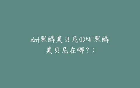 dnf黑鳞莫贝尼(DNF黑鳞莫贝尼在哪？)