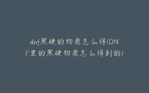 dnf黑硬的物质怎么得(DNF里的黑硬物质怎么得到的)