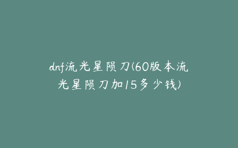 dnf流光星陨刀(60版本流光星陨刀加15多少钱)