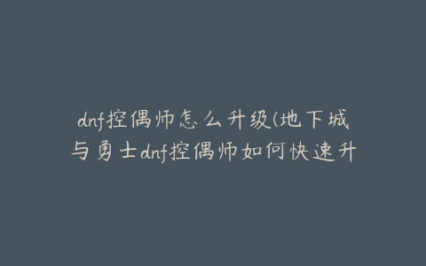 dnf控偶师怎么升级(地下城与勇士dnf控偶师如何快速升级)