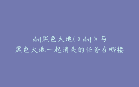 dnf黑色大地(《dnf》与黑色大地一起消失的任务在哪接？)