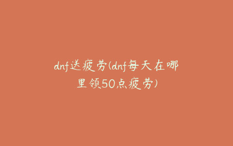 dnf送疲劳(dnf每天在哪里领50点疲劳)