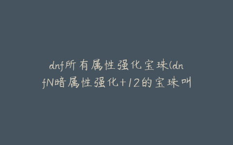 dnf所有属性强化宝珠(dnfN暗属性强化+12的宝珠叫什么)