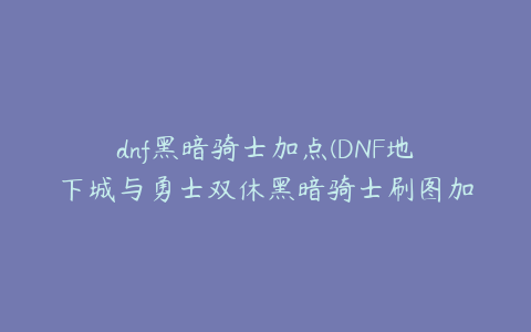 dnf黑暗骑士加点(DNF地下城与勇士双休黑暗骑士刷图加点推荐)