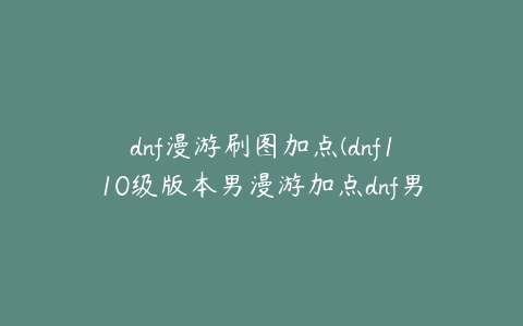 dnf漫游刷图加点(dnf110级版本男漫游加点dnf男漫游刷图加点)