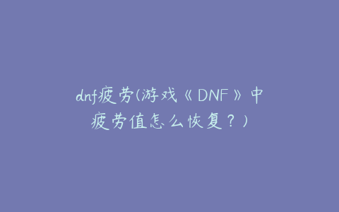 dnf疲劳(游戏《DNF》中疲劳值怎么恢复？)