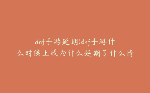 dnf手游延期(dnf手游什么时候上线为什么延期了什么情况)