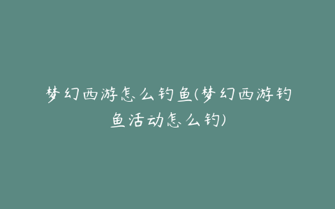 梦幻西游怎么钓鱼(梦幻西游钓鱼活动怎么钓)