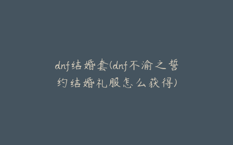 dnf结婚套(dnf不渝之誓约结婚礼服怎么获得)