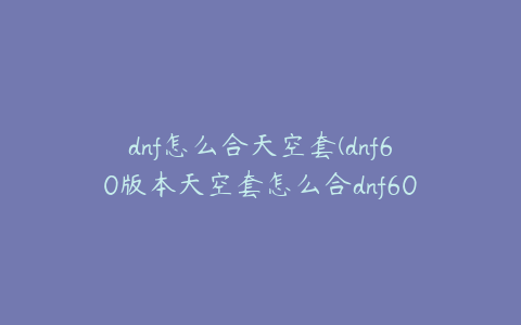 dnf怎么合天空套(dnf60版本天空套怎么合dnf60版本天空套合成)