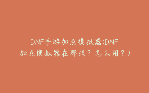 DNF手游加点模拟器(DNF加点模拟器在那找？怎么用？)