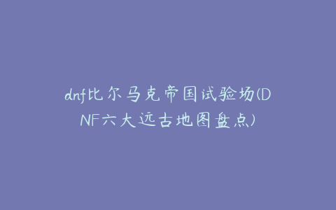 dnf比尔马克帝国试验场(DNF六大远古地图盘点)