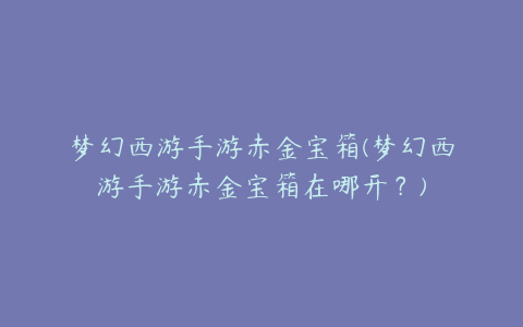 梦幻西游手游赤金宝箱(梦幻西游手游赤金宝箱在哪开？)