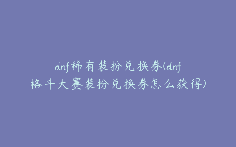 dnf稀有装扮兑换券(dnf格斗大赛装扮兑换券怎么获得)