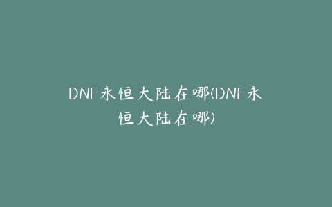 DNF永恒大陆在哪(DNF永恒大陆在哪)